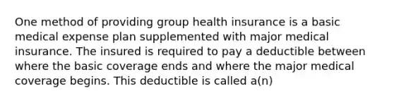 One method of providing group health insurance is a basic medical expense plan supplemented with major medical insurance. The insured is required to pay a deductible between where the basic coverage ends and where the major medical coverage begins. This deductible is called a(n)