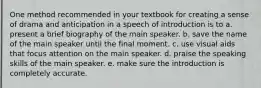 One method recommended in your textbook for creating a sense of drama and anticipation in a speech of introduction is to a. present a brief biography of the main speaker. b. save the name of the main speaker until the final moment. c. use visual aids that focus attention on the main speaker. d. praise the speaking skills of the main speaker. e. make sure the introduction is completely accurate.