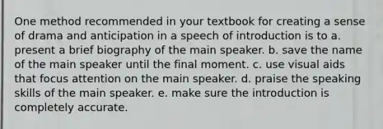 One method recommended in your textbook for creating a sense of drama and anticipation in a speech of introduction is to a. present a brief biography of the main speaker. b. save the name of the main speaker until the final moment. c. use visual aids that focus attention on the main speaker. d. praise the speaking skills of the main speaker. e. make sure the introduction is completely accurate.