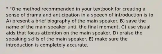 " "One method recommended in your textbook for creating a sense of drama and anticipation in a speech of introduction is to A) present a brief biography of the main speaker. B) save the name of the main speaker until the final moment. C) use visual aids that focus attention on the main speaker. D) praise the speaking skills of the main speaker. E) make sure the introduction is completely accurate.