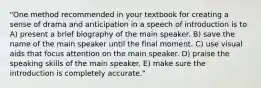 "One method recommended in your textbook for creating a sense of drama and anticipation in a speech of introduction is to A) present a brief biography of the main speaker. B) save the name of the main speaker until the final moment. C) use visual aids that focus attention on the main speaker. D) praise the speaking skills of the main speaker. E) make sure the introduction is completely accurate."