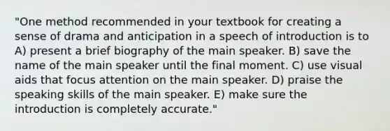 "One method recommended in your textbook for creating a sense of drama and anticipation in a speech of introduction is to A) present a brief biography of the main speaker. B) save the name of the main speaker until the final moment. C) use visual aids that focus attention on the main speaker. D) praise the speaking skills of the main speaker. E) make sure the introduction is completely accurate."