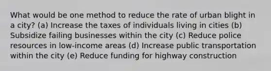 What would be one method to reduce the rate of urban blight in a city? (a) Increase the taxes of individuals living in cities (b) Subsidize failing businesses within the city (c) Reduce police resources in low-income areas (d) Increase public transportation within the city (e) Reduce funding for highway construction