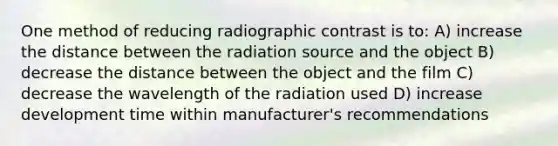 One method of reducing radiographic contrast is to: A) increase the distance between the radiation source and the object B) decrease the distance between the object and the film C) decrease the wavelength of the radiation used D) increase development time within manufacturer's recommendations