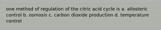 one method of regulation of the citric acid cycle is a. allosteric control b. osmosis c. carbon dioxide production d. temperature control