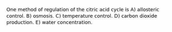 One method of regulation of the citric acid cycle is A) allosteric control. B) osmosis. C) temperature control. D) carbon dioxide production. E) water concentration.