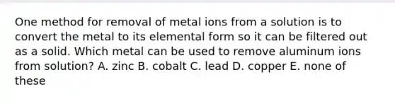 One method for removal of metal ions from a solution is to convert the metal to its elemental form so it can be filtered out as a solid. Which metal can be used to remove aluminum ions from solution? A. zinc B. cobalt C. lead D. copper E. none of these