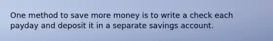 One method to save more money is to write a check each payday and deposit it in a separate savings account.