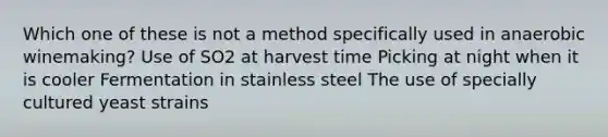 Which one of these is not a method specifically used in anaerobic winemaking? Use of SO2 at harvest time Picking at night when it is cooler Fermentation in stainless steel The use of specially cultured yeast strains