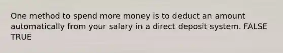 One method to spend more money is to deduct an amount automatically from your salary in a direct deposit system. FALSE TRUE