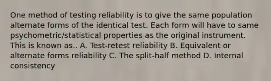 One method of testing reliability is to give the same population alternate forms of the identical test. Each form will have to same psychometric/statistical properties as the original instrument. This is known as.. A. Test-retest reliability B. Equivalent or alternate forms reliability C. The split-half method D. Internal consistency