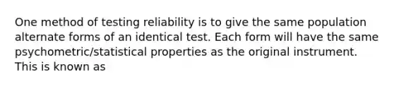 One method of testing reliability is to give the same population alternate forms of an identical test. Each form will have the same psychometric/statistical properties as the original instrument. This is known as