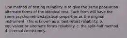 One method of testing reliability is to give the same population alternate forms of the identical test. Each form will have the same psychometric/statistical properties as the original instrument. This is known as a. test-retest reliability. b. equivalent or alternate forms reliability. c. the split-half method. d. internal consistency.