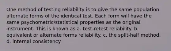 One method of testing reliability is to give the same population alternate forms of the identical test. Each form will have the same psychometric/statistical properties as the original instrument. This is known as a. test-retest reliability. b. equivalent or alternate forms reliability. c. the split-half method. d. internal consistency.