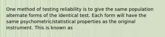 One method of testing reliability is to give the same population alternate forms of the identical test. Each form will have the same psychometric/statistical properties as the original instrument. This is known as