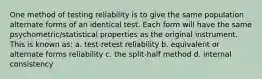 One method of testing reliability is to give the same population alternate forms of an identical test. Each form will have the same psychometric/statistical properties as the original instrument. This is known as: a. test-retest reliability b. equivalent or alternate forms reliability c. the split-half method d. internal consistency