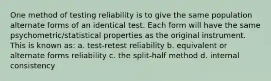 One method of testing reliability is to give the same population alternate forms of an identical test. Each form will have the same psychometric/statistical properties as the original instrument. This is known as: a. test-retest reliability b. equivalent or alternate forms reliability c. the split-half method d. internal consistency