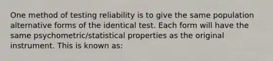 One method of testing reliability is to give the same population alternative forms of the identical test. Each form will have the same psychometric/statistical properties as the original instrument. This is known as: