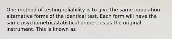 One method of testing reliability is to give the same population alternative forms of the identical test. Each form will have the same psychometric/statistical properties as the original instrument. This is known as