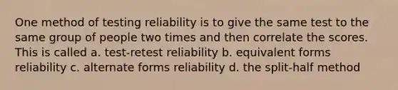 One method of testing reliability is to give the same test to the same group of people two times and then correlate the scores. This is called a. test-retest reliability b. equivalent forms reliability c. alternate forms reliability d. the split-half method