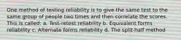 One method of testing reliability is to give the same test to the same group of people two times and then correlate the scores. This is called: a. Test-retest reliability b. Equivalent forms reliability c. Alternate forms reliability d. The split-half method