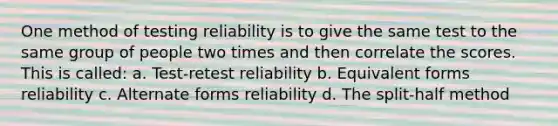 One method of testing reliability is to give the same test to the same group of people two times and then correlate the scores. This is called: a. Test-retest reliability b. Equivalent forms reliability c. Alternate forms reliability d. The split-half method