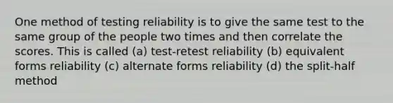 One method of testing reliability is to give the same test to the same group of the people two times and then correlate the scores. This is called (a) test-retest reliability (b) equivalent forms reliability (c) alternate forms reliability (d) the split-half method