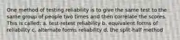 One method of testing reliability is to give the same test to the same group of people two times and then correlate the scores. This is called: a. test-retest reliability b. equivalent forms of reliability c. alternate forms reliability d. the split-half method