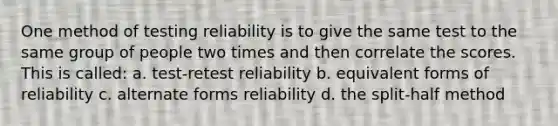 One method of testing reliability is to give the same test to the same group of people two times and then correlate the scores. This is called: a. test-retest reliability b. equivalent forms of reliability c. alternate forms reliability d. the split-half method