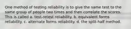 One method of testing reliability is to give the same test to the same group of people two times and then correlate the scores. This is called a. test-retest reliability. b. equivalent forms reliability. c. alternate forms reliability. d. the split-half method.