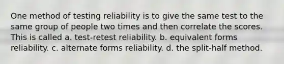 One method of testing reliability is to give the same test to the same group of people two times and then correlate the scores. This is called a. test-retest reliability. b. equivalent forms reliability. c. alternate forms reliability. d. the split-half method.