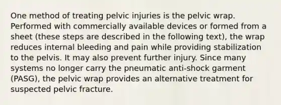 One method of treating pelvic injuries is the pelvic wrap. Performed with commercially available devices or formed from a sheet (these steps are described in the following text), the wrap reduces internal bleeding and pain while providing stabilization to the pelvis. It may also prevent further injury. Since many systems no longer carry the pneumatic anti-shock garment (PASG), the pelvic wrap provides an alternative treatment for suspected pelvic fracture.