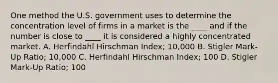 One method the U.S. government uses to determine the concentration level of firms in a market is the ____ and if the number is close to ____ it is considered a highly concentrated market. A. Herfindahl Hirschman Index; 10,000 B. Stigler Mark-Up Ratio; 10,000 C. Herfindahl Hirschman Index; 100 D. Stigler Mark-Up Ratio; 100