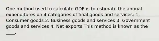 One method used to calculate GDP is to estimate the annual expenditures on 4 categories of final goods and services: 1. Consumer goods 2. Business goods and services 3. Government goods and services 4. Net exports This method is known as the ____.