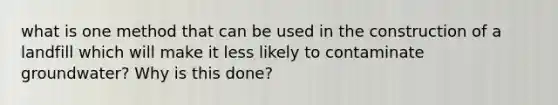 what is one method that can be used in the construction of a landfill which will make it less likely to contaminate groundwater? Why is this done?