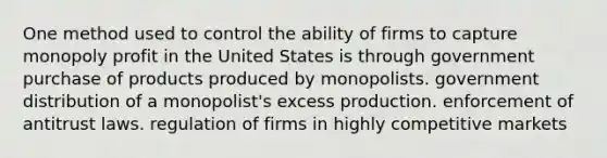 One method used to control the ability of firms to capture monopoly profit in the United States is through government purchase of products produced by monopolists. government distribution of a monopolist's excess production. enforcement of antitrust laws. regulation of firms in highly competitive markets