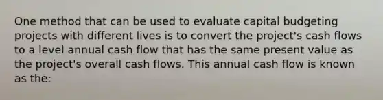 One method that can be used to evaluate capital budgeting projects with different lives is to convert the project's cash flows to a level annual cash flow that has the same present value as the project's overall cash flows. This annual cash flow is known as the: