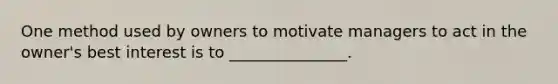 One method used by owners to motivate managers to act in the owner's best interest is to _______________.