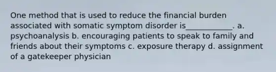 One method that is used to reduce the financial burden associated with somatic symptom disorder is____________. a. psychoanalysis b. encouraging patients to speak to family and friends about their symptoms c. exposure therapy d. assignment of a gatekeeper physician