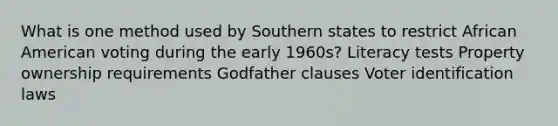 What is one method used by Southern states to restrict African American voting during the early 1960s? Literacy tests Property ownership requirements Godfather clauses Voter identification laws