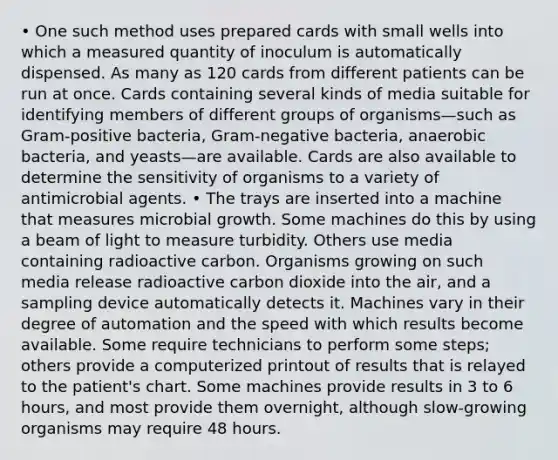 • One such method uses prepared cards with small wells into which a measured quantity of inoculum is automatically dispensed. As many as 120 cards from different patients can be run at once. Cards containing several kinds of media suitable for identifying members of different groups of organisms—such as Gram-positive bacteria, Gram-negative bacteria, anaerobic bacteria, and yeasts—are available. Cards are also available to determine the sensitivity of organisms to a variety of antimicrobial agents. • The trays are inserted into a machine that measures microbial growth. Some machines do this by using a beam of light to measure turbidity. Others use media containing radioactive carbon. Organisms growing on such media release radioactive carbon dioxide into the air, and a sampling device automatically detects it. Machines vary in their degree of automation and the speed with which results become available. Some require technicians to perform some steps; others provide a computerized printout of results that is relayed to the patient's chart. Some machines provide results in 3 to 6 hours, and most provide them overnight, although slow-growing organisms may require 48 hours.