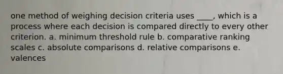 one method of weighing decision criteria uses ____, which is a process where each decision is compared directly to every other criterion. a. minimum threshold rule b. comparative ranking scales c. absolute comparisons d. relative comparisons e. valences