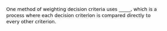 One method of weighting decision criteria uses _____, which is a process where each decision criterion is compared directly to every other criterion.