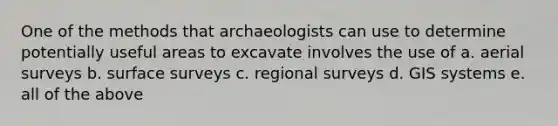 One of the methods that archaeologists can use to determine potentially useful areas to excavate involves the use of a. aerial surveys b. surface surveys c. regional surveys d. GIS systems e. all of the above