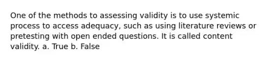 One of the methods to assessing validity is to use systemic process to access adequacy, such as using literature reviews or pretesting with open ended questions. It is called content validity. a. True b. False