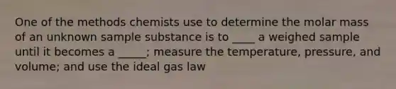 One of the methods chemists use to determine the molar mass of an unknown sample substance is to ____ a weighed sample until it becomes a _____; measure the temperature, pressure, and volume; and use the ideal gas law