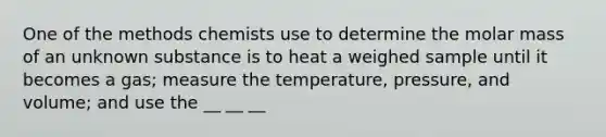 One of the methods chemists use to determine the molar mass of an unknown substance is to heat a weighed sample until it becomes a gas; measure the temperature, pressure, and volume; and use the __ __ __