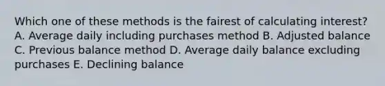 Which one of these methods is the fairest of calculating interest? A. Average daily including purchases method B. Adjusted balance C. Previous balance method D. Average daily balance excluding purchases E. Declining balance