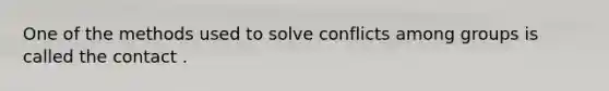 One of the methods used to solve conflicts among groups is called the contact .