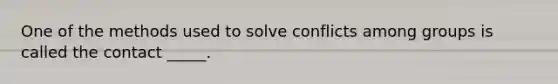 One of the methods used to solve conflicts among groups is called the contact _____.